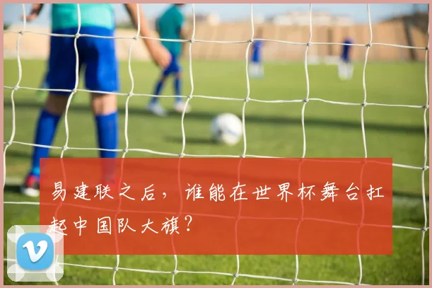 易建联之后，谁能在世界杯舞台扛起中国队大旗？