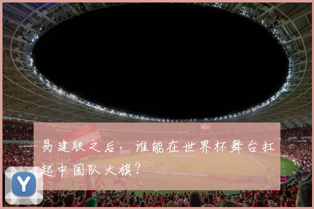 易建联之后，谁能在世界杯舞台扛起中国队大旗？