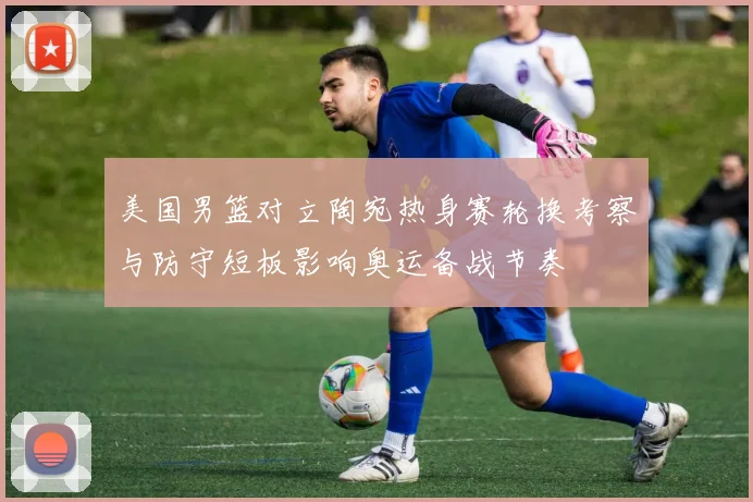 美国男篮对立陶宛热身赛轮换考察与防守短板影响奥运备战节奏