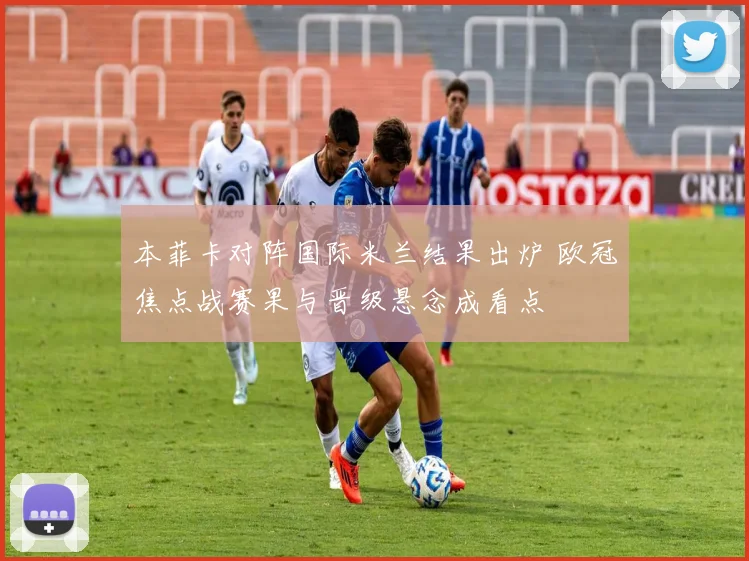 本菲卡对阵国际米兰结果出炉 欧冠焦点战赛果与晋级悬念成看点