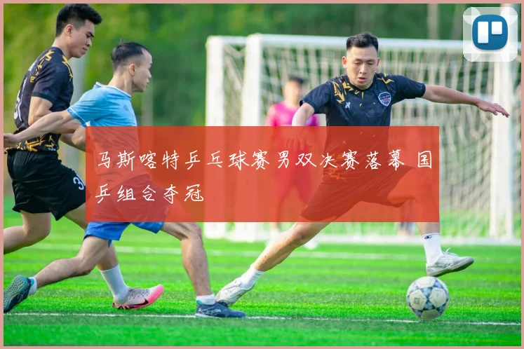 马斯喀特乒乓球赛男双决赛落幕 国乒组合夺冠
