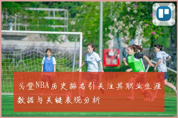 戈登NBA历史排名引关注其职业生涯数据与关键表现分析