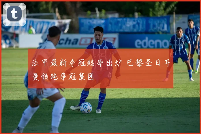法甲最新夺冠赔率出炉 巴黎圣日耳曼领跑争冠集团